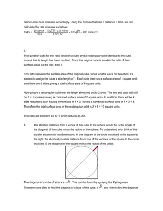 plane’s rate must increase accordingly. Using the formula that rate = distance ÷ time, we can
calculate the rate increase as follows:
3.
The question asks for the ratio between a cube and a rectangular solid identical to the cube
except that its length has been doubled. Since the original cube is smaller the ratio of their
surface areas will be less than 1.
First let's calculate the surface area of the original cube. Since lengths were not specified, it's
easiest to assign the cube a side length of 1. Each side then has a surface area of 1 square unit,
and there are 6 sides giving a total surface area of 6 square units.
Now picture a rectangular solid with the length stretched out to 2 units. The two end caps will still
be 1 × 1 squares having a combined surface area of 2 square units. In addition, there will be 4
side rectangles each having dimensions of 1 × 2, having a combined surface area of 4 × 2 = 8.
Therefore the total surface area of the rectangular solid is 2 + 8 = 10 square units.
The ratio will therefore be 6/10 which reduces to 3/5.
4. The shortest distance from a vertex of the cube to the sphere would be ½ the length of
the diagonal of the cube minus the radius of the sphere. To understand why, think of the
parallel situation in two dimensions. In the diagram of the circle inscribed in the square to
the right, the shortest possible distance from one of the vertices of the square to the circle
would be ½ the diagonal of the square minus the radius of the circle.
The diagonal of a cube of side x is x . This can be found by applying the Pythagorean
Theorem twice (first to find the diagonal of a face of the cube, x , and then to find the diagonal
 