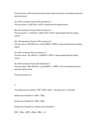 The old volume is πR
2
H. Let's look at each answer choice to see which one is farthest away from
twice this volume:
(A) a 100% increase to R and a 50% decrease to H:
The new volume = π (2R)
2
(.5H) = 2πR
2
H = exactly twice the original volume.
(B) a 30% decrease to R and a 300% increase to H:
The new volume = π (.7R)
2
(4H) = (.49)(4) πR
2
H ≈ 2πR
2
H = approximately twice the original
volume.
(C) a 10% decrease to R and a 150% increase to H:
The new volume = (.9R)
2
(2.5H) = (.81)(2.5) R
2
H ≈ 2 R
2
H = approximately twice the original
volume.
(D) a 40% increase to R and no change to H:
The new volume = (1.4R)
2
(H) = (1.96) R
2
H ≈ 2 R
2
H = approximately twice the original
volume.
(E) a 50% increase to R and a 20% decrease to H:
The new volume = (1.5R)
2
(.8H) = (2.25)(.8) R
2
H = 1.8 R
2
H. This is the farthest away from
twice the original volume.
The correct answer is E.
2.
The surface area of a cylinder = 2 r
2
+ 2 rh , where r = the radius and h = the height.
Surface area of Cylinder A = 2 x
2
+ 2 xy
Surface area of Cylinder B = 2 y
2
+ 2 xy
Surface area of Cylinder A – surface area of Cylinder B =
2 x
2
+ 2 xy – (2 y
2
+ 2 xy) = 2 (x
2
– y
2
)
 