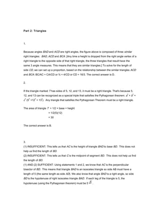 Part 2: Triangles
1.
Because angles BAD and ACD are right angles, the figure above is composed of three similar
right triangles: BAD, ACD and BCA. [Any time a height is dropped from the right angle vertex of a
right triangle to the opposite side of that right triangle, the three triangles that result have the
same 3 angle measures. This means that they are similar triangles.] To solve for the length of
side CD, we can set up a proportion, based on the relationship between the similar triangles ACD
and BCA: BC/AC = CA/CD or ¾ = 4/CD or CD = 16/3. The correct answer is D.
2.
If the triangle marked T has sides of 5, 12, and 13, it must be a right triangle. That's because 5,
12, and 13 can be recognized as a special triple that satisfies the Pythagorean theorem: a
2
+ b
2
=
c
2
(5
2
+12
2
= 13
2
). Any triangle that satisfies the Pythagorean Theorem must be a right triangle.
The area of triangle T = 1/2 × base × height
= 1/2(5)(12)
= 30
The correct answer is B.
3.
(1) INSUFFICIENT: This tells us that AC is the height of triangle BAD to base BD. This does not
help us find the length of BD.
(2) INSUFFICIENT: This tells us that C is the midpoint of segment BD. This does not help us find
the length of BD.
(1) AND (2) SUFFICIENT: Using statements 1 and 2, we know that AC is the perpendicular
bisector of BD. This means that triangle BAD is an isosceles triangle so side AB must have a
length of 5 (the same length as side AD). We also know that angle BAD is a right angle, so side
BD is the hypotenuse of right isosceles triangle BAD. If each leg of the triangle is 5, the
hypotenuse (using the Pythagorean theorem) must be 5 .
 