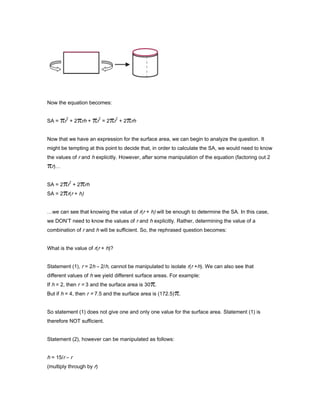 Now the equation becomes:
SA = r
2
+ 2 rh + r
2
= 2 r
2
+ 2 rh
Now that we have an expression for the surface area, we can begin to analyze the question. It
might be tempting at this point to decide that, in order to calculate the SA, we would need to know
the values of r and h explicitly. However, after some manipulation of the equation (factoring out 2
r)…
SA = 2 r
2
+ 2 rh
SA = 2 r(r + h)
…we can see that knowing the value of r(r + h) will be enough to determine the SA. In this case,
we DON’T need to know the values of r and h explicitly. Rather, determining the value of a
combination of r and h will be sufficient. So, the rephrased question becomes:
What is the value of r(r + h)?
Statement (1), r = 2h – 2/h, cannot be manipulated to isolate r(r +h). We can also see that
different values of h we yield different surface areas. For example:
If h = 2, then r = 3 and the surface area is 30 .
But if h = 4, then r = 7.5 and the surface area is (172.5) .
So statement (1) does not give one and only one value for the surface area. Statement (1) is
therefore NOT sufficient.
Statement (2), however can be manipulated as follows:
h = 15/r – r
(multiply through by r)
 