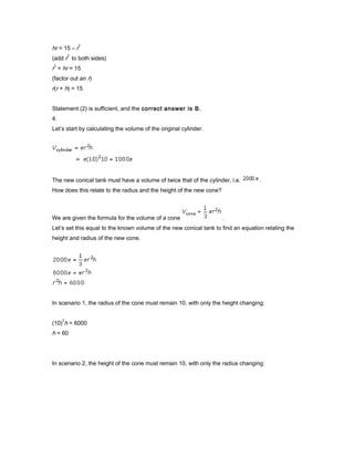 hr = 15 – r
2
(add r
2
to both sides)
r
2
+ hr = 15
(factor out an r)
r(r + h) = 15
Statement (2) is sufficient, and the correct answer is B.
4.
Let’s start by calculating the volume of the original cylinder.
The new conical tank must have a volume of twice that of the cylinder, i.e. .
How does this relate to the radius and the height of the new cone?
We are given the formula for the volume of a cone .
Let’s set this equal to the known volume of the new conical tank to find an equation relating the
height and radius of the new cone.
In scenario 1, the radius of the cone must remain 10, with only the height changing:
(10)
2
h = 6000
h = 60
In scenario 2, the height of the cone must remain 10, with only the radius changing:
 
