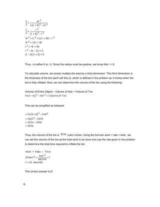Thus, r is either 6 or –2. Since the radius must be positive, we know that r = 6.
To calculate volume, we simply multiply the area by a third dimension. This third dimension is
the thickness of the tire (we'll call this h), which is defined in the problem as 3 inches when the
tire is fully inflated. Now, we can determine the volume of the tire using the following:
Volume of Entire Object – Volume of Hub = Volume of Tire
This can be simplified as followed:
Thus, the volume of the tire is cubic inches. Using the formula work = rate × time, we
can set the volume of the tire as the total work to be done and use the rate given in the problem
to determine the total time required to inflate the tire.
The correct answer is D.
6.
 