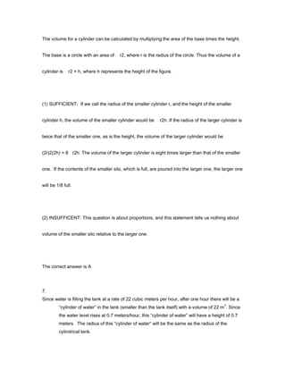 The volume for a cylinder can be calculated by multiplying the area of the base times the height.
The base is a circle with an area of r2, where r is the radius of the circle. Thus the volume of a
cylinder is r2 × h, where h represents the height of the figure.
(1) SUFFICIENT: If we call the radius of the smaller cylinder r, and the height of the smaller
cylinder h, the volume of the smaller cylinder would be r2h. If the radius of the larger cylinder is
twice that of the smaller one, as is the height, the volume of the larger cylinder would be
(2r)2(2h) = 8 r2h. The volume of the larger cylinder is eight times larger than that of the smaller
one. If the contents of the smaller silo, which is full, are poured into the larger one, the larger one
will be 1/8 full.
(2) INSUFFICENT: This question is about proportions, and this statement tells us nothing about
volume of the smaller silo relative to the larger one.
The correct answer is A
7.
Since water is filling the tank at a rate of 22 cubic meters per hour, after one hour there will be a
“cylinder of water” in the tank (smaller than the tank itself) with a volume of 22 m
3
. Since
the water level rises at 0.7 meters/hour, this “cylinder of water” will have a height of 0.7
meters. The radius of this “cylinder of water” will be the same as the radius of the
cylindrical tank.
 