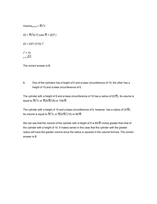 Volumecylinder = r
2
h
22 = r
2
(0.7) (use ≈ 22/7 )
22 ≈ 22/7 (7/10) r
2
r
2
≈ 10
r ≈
The correct answer is B.
8. One of the cylinders has a height of 6 and a base circumference of 10; the other has a
height of 10 and a base circumference of 6.
The cylinder with a height of 6 and a base circumference of 10 has a radius of (5/ ). Its volume is
equal to r
2
h, or (5/ )
2
(6) or 150/ .
The cylinder with a height of 10 and a base circumference of 6, however, has a radius of (3/ ).
Its volume is equal to r
2
h, or (3/ )
2
(10) or 90/ .
We can see that the volume of the cylinder with a height of 6 is 60/ inches greater than that of
the cylinder with a height of 10. It makes sense in this case that the cylinder with the greater
radius will have the greater volume since the radius is squared in the volume formula. The correct
answer is B.
 