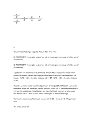 5.
The perimeter of a triangle is equal to the sum of the three sides.
(1) INSUFFICIENT: Knowing the length of one side of the triangle is not enough to find the sum of
all three sides.
(2) INSUFFICIENT: Knowing the length of one side of the triangle is not enough to find the sum of
all three sides.
Together, the two statements are SUFFICIENT. Triangle ABC is an isosceles triangle which
means that there are theoretically 2 possible scenarios for the lengths of the three sides of the
triangle: (1) AB = 9, BC = 4 and the third side, AC = 9 OR (1) AB = 9, BC = 4 and the third side
AC = 4.
These two scenarios lead to two different perimeters for triangle ABC, HOWEVER, upon careful
observation we see that the second scenario is an IMPOSSIBILITY. A triangle with three sides of
4, 4, and 9 is not a triangle. Recall that any two sides of a triangle must sum up to be greater
than the third side. 4 + 4 < 9 so these are not valid lengths for the side of a triangle.
Therefore the actual sides of the triangle must be AB = 9, BC = 4, and AC = 9. The perimeter
is 22.
The correct answer is C.
5
10
=
5 ×
10
=
2
 