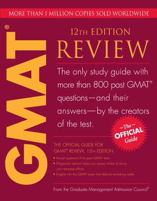 more than 1 million copies sold worldwide
®



                         12th EDITION
GMAT          REVIEW
                The only study guide with
                more than 800 past GMAT
                                                                               ®




                questions—and their
                answers—
                       —by the creators
                of the test.                                 ~The ~ L
                                                               ICIA
                                                          OFF uide
             THE OFFICIAL GUIDE FOR
                                                            G
             GMAT ® REVIEW, 12TH EDITION
             • Actual questions from past GMAT tests
             • Diagnostic section helps you assess where to focus
               your test-prep efforts
             • Insights into the GMAT exam that debunk test-taking myths



                                                                           ®
             From the Graduate Management Admission Council
 
