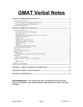 GMAT Verbal Notes
READING COMPREHENSION STRATEGY...........................................................................................3
PREPARATION STRATEGY.............................................................................................................................3
General Strategies for Reading Comprehension....................................................................................3
Six most important types of RC Questions..............................................................................................4
TEST TAKING STARTEGY.............................................................................................................................7
SENTENCE CORRECTION STRATEGY.................................................................................................7
PREPARATION STRATEGY.............................................................................................................................7
The 8 Major Errors Of GMAT English...................................................................................................7
1)Pronoun error......................................................................................................................................7
2)Misplaced Modifier (modifiers must stay close to home)....................................................................9
3)Parallel Construction..........................................................................................................................9
4)Verb Tense.........................................................................................................................................10
5)Subject-Verb agreement errors.........................................................................................................11
6)Parallelism (Apples + Oranges).......................................................................................................13
7)Quantity Words..................................................................................................................................14
8)Idioms................................................................................................................................................14
IDIOMATIC PREPOSITION USAGE..................................................................................................18
FORM OF THE PRESENT PERFECT...............................................................................................................42
THE BASICS................................................................................................................................................42
USING THE PRESENT PERFECT...................................................................................................................43
EXPERIENCES..............................................................................................................................................43
Changing between the Present Perfect and Past Simple......................................................................44
DURATION..................................................................................................................................................45
Simple or Continuous?.........................................................................................................................46
PAST ACTION WITH A RESULT IN THE PRESENT........................................................................................46
Just........................................................................................................................................................47
Been or Gone?......................................................................................................................................47
CRITICAL REASONING...........................................................................................................................47
APPENDIX A. ABSOLUTE PHRASES: INTRODUCTION..................................................................52
APPENDIX B. SUBJECT/VERB INVERSION........................................................................................53
APPENDIX C. PREPOSITIONS................................................................................................................57
Acknowledgement : This material has been compiled with the inputs from
various documents on the verbal strategies. Special thanks to Dave, Sahil and
Scoretop.
Sumit Thakur Page 1 12/19/2015- 1 -
 