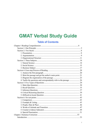 1
GMAT Verbal Study Guide
Table of Contents
Chapter 1 Reading Comprehension ...............................................................................4
Section 1: One Principle .............................................................................................. 5
Section 2: Two Styles .................................................................................................. 8
1. Presentation....................................................................................................... 8
2. Argumentation .................................................................................................. 9
3. Organizational Structure ..................................................................................11
Section 3: Three Subjects........................................................................................... 14
1. Natural Science............................................................................................... 14
2. Social Science ................................................................................................. 15
3. Business Subject ............................................................................................. 17
Section 4: Four-step Process of Reading ................................................................... 20
1. Analyze the first paragraph............................................................................. 20
2. Skim the passage and get the author's main point........................................... 21
3. Diagram the organization of the passage........................................................ 23
4. Tackle the questions and correspondently refer to the passage. ..................... 26
Section 5: Five Types of Questions ........................................................................... 29
1. Main Idea Question......................................................................................... 30
2. Recall Question............................................................................................... 35
3. Inference Questions ........................................................................................ 37
4. Critical Reasoning Question ........................................................................... 39
5. Difficult-to-locate Question............................................................................ 41
Section 6: Six test points............................................................................................ 43
1. Comparison..................................................................................................... 43
2. Example & Listing.......................................................................................... 43
3. People, Date & Place ...................................................................................... 46
4. Words of Attitude and Transition ................................................................... 47
5. Counter-evidence Indicators ........................................................................... 49
6. Special Punctuation......................................................................................... 51
Chapter 2 Sentence Correction ....................................................................................53
Introduction................................................................................................................ 53
 