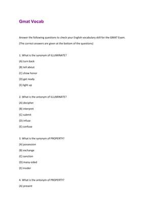 Gmat Vocab
Answer the following questions to check your English vocabulary skill for the GMAT Exam.
(The correct answers are given at the bottom of the questions)
1. What is the synonym of ILLUMINATE?
(A) turn back
(B) tell about
(C) show honor
(D) get ready
(E) light up
2. What is the antonym of ILLUMINATE?
(A) decipher
(B) interpret
(C) submit
(D) infuse
(E) confuse
3. What is the synonym of PROPERTY?
(A) possession
(B) exchange
(C) sanction
(D) many-sided
(E) insider
4. What is the antonym of PROPERTY?
(A) present
 