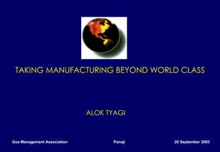 TAKING MANUFACTURING BEYOND WORLD CLASS   ALOK TYAGI Goa Management Association  Panaji  20 September 2003 