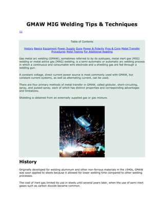 GMAW MIG Welding Tips & Techniques 
11 
Table of Contents 
History Basics Equipment Power Supply Guns Power & Polarity Pros & Cons Metal Transfer 
Procedures Weld Testing For Additional Reading 
Gas metal arc welding (GMAW), sometimes referred to by its subtypes, metal inert gas (MIG) 
welding or metal active gas (MAG) welding, is a semi-automatic or automatic arc welding process 
in which a continuous and consumable wire electrode and a shielding gas are fed through a 
welding gun. 
A constant voltage, direct current power source is most commonly used with GMAW, but 
constant current systems, as well as alternating current, can be used. 
There are four primary methods of metal transfer in GMAW, called globular, short-circuiting, 
spray, and pulsed-spray, each of which has distinct properties and corresponding advantages 
and limitations. 
Shielding is obtained from an externally supplied gas or gas mixture. 
History 
Originally developed for welding aluminum and other non-ferrous materials in the 1940s, GMAW 
was soon applied to steels because it allowed for lower welding time compared to other welding 
processes. 
The cost of inert gas limited its use in steels until several years later, when the use of semi-inert 
gases such as carbon dioxide became common. 
 