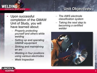 3
Unit Objectives
• Upon successful
completion of the GMAW
Unit of Study, you will
have learned about:
– Properly protecting
yourself and others while
welding
– Setting up and operating
GMAW equipment
– Striking and maintaining
an arc
– Welding in four positions
using various electrodes
– Weld Inspection
– The AWS electrode
classification system
– Taking the next step to
becoming a certified
welder
 