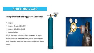 4
SHIELDING GAS
The primary shielding gasses used are:
• Argon
• Argon - Oxygen(1 to 5% )
• Argon - CO2 (3 to 25% )
• Argon/Helium
CO2 is also used in its pure form. However, in some
applications the presence of CO2 in the shielding gas
may adversely affect the mechanical properties of the
weld.
 