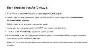 Short circuiting transfer (GMAW-S)
• It is commonly used to weld root passes on pipe and open root joints on plate.
• GMAW-S produces faster travel speeds, higher electrode efficiencies (in the range of 93%), and less distortion
because of its lower heat input.
• GMAW-S is easy to use, which give it high operator appeal.
• However, the low heat input associated with GMAW-S can result in incomplete fusion.
• A mixture of 75% Ar and 25% CO2 is commonly used for GMAW-S.
• A mixture of 75% Ar and 25% CO2 produces faster travel speeds, a smooth and focused arc with good penetration
characteristics, and less spatter than 100% C02.
• Straight C02 can be used where good penetration is essential but bead contour and appearance are not particularly
important.
 