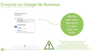 S’inscrire sur Google My Business
Vérifier
que votre
structure
n’a pas
déjà une
fiche
Si une fiche est créée au nom de
votre structure mais que vous
n’êtes pas propriétaire, pas de panique,
il est possible de reprendre la main dessus
 