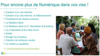 > Création d’un site internet
> Création d’un site internet : le référencement
> Facebook & les réseaux sociaux
> La Relation client
> La e-réputation & les sites d’avis
Pour encore plus de Numérique dans vos vies !
> Google my business
> Création de contenus visuels
> L’accompagnement personnalisé
> La Relation client nv 2 : Newsletter & Emailling
> Le mobile au quotidien
> Swikly
 