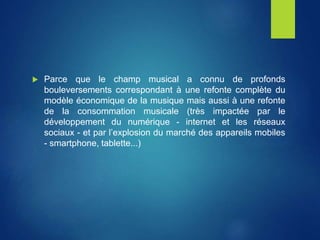  Parce que le champ musical a connu de profonds
bouleversements correspondant à une refonte complète du
modèle économique de la musique mais aussi à une refonte
de la consommation musicale (très impactée par le
développement du numérique - internet et les réseaux
sociaux - et par l’explosion du marché des appareils mobiles
- smartphone, tablette...)
 