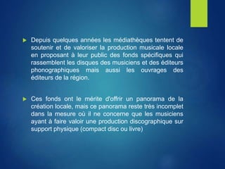  Depuis quelques années les médiathèques tentent de
soutenir et de valoriser la production musicale locale
en proposant à leur public des fonds spécifiques qui
rassemblent les disques des musiciens et des éditeurs
phonographiques mais aussi les ouvrages des
éditeurs de la région.
 Ces fonds ont le mérite d'offrir un panorama de la
création locale, mais ce panorama reste très incomplet
dans la mesure où il ne concerne que les musiciens
ayant à faire valoir une production discographique sur
support physique (compact disc ou livre)
 