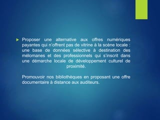  Proposer une alternative aux offres numériques
payantes qui n’offrent pas de vitrine à la scène locale :
une base de données sélective à destination des
mélomanes et des professionnels qui s’inscrit dans
une démarche locale de développement culturel de
proximité.
Promouvoir nos bibliothèques en proposant une offre
documentaire à distance aux auditeurs.
 