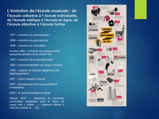 L’évolution de l’écoute musicale : de
l’écoute collective à l’ écoute individuelle,
de l’écoute statique à l’écoute en ligne, de
l’écoute attentive à l’écoute furtive
1877 – invention du phonographe
1888 – invention du gramophone
1948 – invention du microsillon
Années 1950 – invention du système audio
personnel (ancêtre de la chaîne hifi)
1962 – invention de la cassette audio
1982 – commercialisation du disque compact
1999 – création de Napster (plateforme de
téléchargement)
2001 – l’ipod change la donne
2007 – Smartphone (inter connectivité et
nomadisme)
2008 – le cloud (stockage en ligne)
Depuis 2013 – streaming et enceintes
connectées cohabitent avec le retour en
vogue des « objets » / supports dédiés à
l’écoute (vinyles et… CD)
 