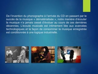 De l’invention du phonographe à l’arrivée du CD en passant par le
succès de la musique « dématérialisée », notre manière d’écouter
la musique n’a jamais cessé d’évoluer au cours de ces dernières
décennies. L’écoute musicale est intimement liée aux avancées
technologiques et la façon de consommer la musique enregistrée
est conditionnée à une logique industrielle.
 