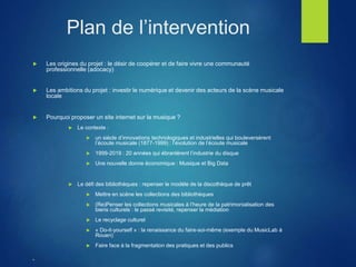 Plan de l’intervention
 Les origines du projet : le désir de coopérer et de faire vivre une communauté
professionnelle (adocacy)
 Les ambitions du projet : investir le numérique et devenir des acteurs de la scène musicale
locale
 Pourquoi proposer un site internet sur la musique ?
 Le contexte :
 un siècle d’innovations technologiques et industrielles qui bouleversèrent
l’écoute musicale (1877-1999) : l’évolution de l’écoute musicale
 1999-2019 : 20 années qui ébranlèrent l’industrie du disque
 Une nouvelle donne économique : Musique et Big Data
 Le défi des bibliothèques : repenser le modèle de la discothèque de prêt
 Mettre en scène les collections des bibliothèques
 (Re)Penser les collections musicales à l’heure de la patrimonialisation des
biens culturels : le passé revisité, repenser la médiation
 Le recyclage culturel
 « Do-it-yourself » : la renaissance du faire-soi-même (exemple du MusicLab à
Rouen)
 Faire face à la fragmentation des pratiques et des publics

 