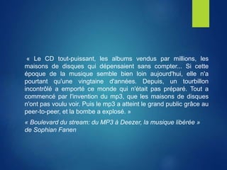 « Le CD tout-puissant, les albums vendus par millions, les
maisons de disques qui dépensaient sans compter... Si cette
époque de la musique semble bien loin aujourd'hui, elle n'a
pourtant qu'une vingtaine d'années. Depuis, un tourbillon
incontrôlé a emporté ce monde qui n'était pas préparé. Tout a
commencé par l'invention du mp3, que les maisons de disques
n'ont pas voulu voir. Puis le mp3 a atteint le grand public grâce au
peer-to-peer, et la bombe a explosé. »
« Boulevard du stream: du MP3 à Deezer, la musique libérée »
de Sophian Fanen
 