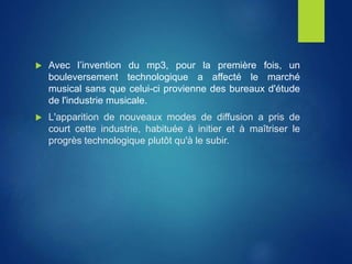  Avec l’invention du mp3, pour la première fois, un
bouleversement technologique a affecté le marché
musical sans que celui-ci provienne des bureaux d'étude
de l'industrie musicale.
 L'apparition de nouveaux modes de diffusion a pris de
court cette industrie, habituée à initier et à maîtriser le
progrès technologique plutôt qu'à le subir.
 