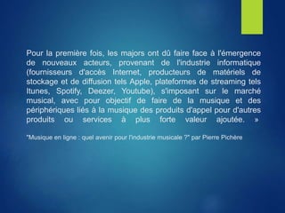 Pour la première fois, les majors ont dû faire face à l'émergence
de nouveaux acteurs, provenant de l'industrie informatique
(fournisseurs d'accès Internet, producteurs de matériels de
stockage et de diffusion tels Apple, plateformes de streaming tels
Itunes, Spotify, Deezer, Youtube), s'imposant sur le marché
musical, avec pour objectif de faire de la musique et des
périphériques liés à la musique des produits d'appel pour d'autres
produits ou services à plus forte valeur ajoutée. »
"Musique en ligne : quel avenir pour l'industrie musicale ?" par Pierre Pichère
 