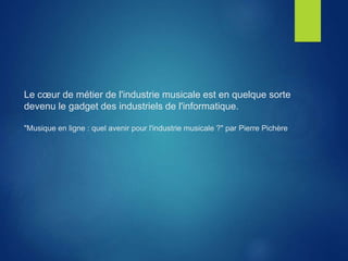 Le cœur de métier de l'industrie musicale est en quelque sorte
devenu le gadget des industriels de l'informatique.
"Musique en ligne : quel avenir pour l'industrie musicale ?" par Pierre Pichère
 
