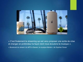 « C'est finalement le streaming qui est venu proposer une sortie de crise
et changer en profondeur la façon dont nous écoutons la musique ».
« Boulevard du stream: du MP3 à Deezer, la musique libérée » de Sophian Fanen
 