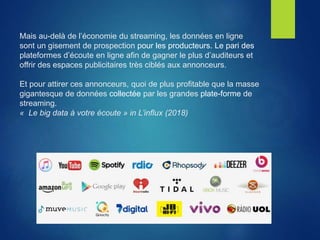 Mais au-delà de l’économie du streaming, les données en ligne
sont un gisement de prospection pour les producteurs. Le pari des
plateformes d’écoute en ligne afin de gagner le plus d’auditeurs et
offrir des espaces publicitaires très ciblés aux annonceurs.
Et pour attirer ces annonceurs, quoi de plus profitable que la masse
gigantesque de données collectée par les grandes plate-forme de
streaming.
« Le big data à votre écoute » in L’influx (2018)
 