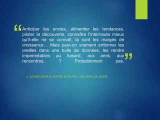 “
”
Anticiper les envies, alimenter les tendances,
piloter la découverte, connaître l’internaute mieux
qu’il-elle ne se connaît, là sont les marges de
croissance… Mais peut-on vraiment enfermer les
oreilles dans une bulle de données, les rendre
imperméables au hasard, aux amis, aux
rencontres.. ? Probablement pas.
« LE BIG DATA À VOTRE ÉCOUTE » IN L’INFLUX (2018)
 