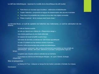 Le défi des bibliothèques : repenser le modèle de la discothèque de prêt (suite)
 Faire face à un nouveau type d’auditeur : mélomane et bibliothécaire
 Capter l’attention, comprendre la logique de dissémination des œuvres musicales
 Faire face à la portabilité des contenus et au désir des objets connectés
 Pistes à explorer : de la musique avant toute chose !
La Gironde Music, un outil de captation de l’attention des mélomanes, un outil de valorisation de nos
actions :
Un site en licence ouverte
Un site qui répond aux critères du « Responsive design »
Une charte graphique et une charte éditoriale
Un espace de travail simplifié ouvert à tous
Une base de données constituée de 1200 fiches signalétiques
Un site 2.0 présent sur les réseaux sociaux musicaux
Enrichir l’offre documentaire des portails de bibliothèque
Communiquer autrement : des contenus directement exportables sur les portails de
bibliothèques : articles, QR Code, sélections musicales, cartographies, ligne du
temps…
Coopérer avec d’autres acteurs culturels de son territoire
La musique au service de thématiques élargies : art, sport, histoire, écologie,
citoyenneté…
Bilan et perspectives :
Le festival 33 Tour : instaurer un temps fort de l’action culturelle à l’échelle d’un réseau
Conclusion
 