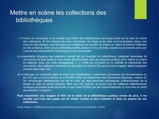 Mettre en scène les collections des
bibliothèques
« A l’heure du numérique, il me semble que l’effort des bibliothèques doit aussi porter sur la mise en scène
des collections. Si l’on observe les sites marchands, les blogs et les sites communautaires autour des
livres ou des disques, nous trouvons une multiplicité de manière de mettre en valeur et d’attirer l’attention
sur les contenus. Alors qu’une bibliothèque offre surtout un mur de livres classés sur la tranche avec par-
ci par-là des présentations thématiques ou de nouveautés.
La présentation physique des collections devrait fait sa révolution en bibliothèque: présenter davantage de
documents de face (quitte à avoir moins de documents dans les espaces publics) et/ou mettre en scène
la collection avec une visée pédagogique. (…) L’effet est immédiat sur la visibilité et l’attractivité des
documents. Nos collègues américains et des pays du nord de l’Europe se sont engagés depuis quelques
années dans cette voie.
Je m’interroge sur l’approche figée qu’induit nos classifications, notamment concernant les documentaires ou
les CD, que ce soit la Dewey ou la PCDM4 (Plan de Classement des Documents Musicaux, version 4).
De nombreuses bibliothèques ont fait le choix de regroupements thématiques s’affranchissant de la
Dewey et cela me parait salutaire. Bien que très récente, je pense que les collègues bibliothécaires
musicaux pourraient aussi bousculer un peu cette PCDM4 par des rapprochements ou une mise en avant
de certaines musiques. »
Pour surprendre nos usagers et faire de la visite de la bibliothèque quelque chose de plus, il me
semble que l’une des pistes est de rendre vivante et plus évolutive la mise en espace de nos
collections.
Xavier Galaup - « Réflexions et notes sur les bibliothèques et leur environnement » (2010)
 