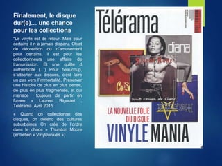 Finalement, le disque
dur(e)… une chance
pour les collections
"Le vinyle est de retour. Mais pour
certains il n a jamais disparu. Objet
de décoration ou d’amusement
pour certains, il est pour les
collectionneurs une affaire de
transmission. Et une quête d
authenticité (…) Pour beaucoup,
s’attacher aux disques, c’est faire
un pas vers l’immortalité. Préserver
une histoire de plus en plus dense,
de plus en plus fragmentée, et qui
menace toujours de partir en
fumée » Laurent Rigoulet ,
Télérama Avril 2015
« Quand on collectionne des
disques, on défend des cultures
suburbaines On crée de l’ordre
dans le chaos » Thurston Moore
(entretien « VinylJunkies »)
 