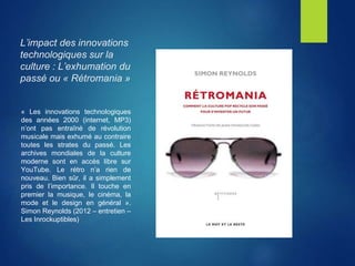 L’impact des innovations
technologiques sur la
culture : L’exhumation du
passé ou « Rétromania »
« Les innovations technologiques
des années 2000 (internet, MP3)
n’ont pas entraîné de révolution
musicale mais exhumé au contraire
toutes les strates du passé. Les
archives mondiales de la culture
moderne sont en accès libre sur
YouTube. Le rétro n’a rien de
nouveau. Bien sûr, il a simplement
pris de l’importance. Il touche en
premier la musique, le cinéma, la
mode et le design en général ».
Simon Reynolds (2012 – entretien –
Les Inrockuptibles)
 