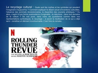 Le recyclage culturel : Quels sont les mythes et les symboles qui peuplent
l’imaginaire d’aujourd’hui ? Comment expliquer le désert actuel d’inventions culturelles,
l’absence des sommets révolutionnaires, la disparition des courants artistiques ? Ou
alors, s’agit-il d’une forme postmoderne d’originalité - la réécriture - dans tout domaine
de la culture ? De nos jours, dans notre vie quotidienne comme dans nos
représentations symboliques, le recyclage – à savoir la réutilisation de ce qui a déjà
servi - constitue un élément incontournable. C’est l’ère du remake.
 