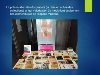 La présentation des documents (la mise en scène des
collections) et leur valorisation (la médiation) deviennent
des éléments clés de l’espace musique.
 