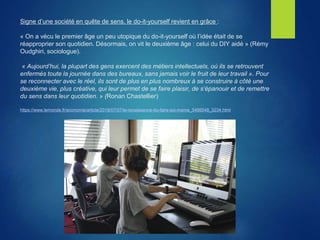 Signe d’une société en quête de sens, le do-it-yourself revient en grâce :
« On a vécu le premier âge un peu utopique du do-it-yourself où l’idée était de se
réapproprier son quotidien. Désormais, on vit le deuxième âge : celui du DIY aidé » (Rémy
Oudghiri, sociologue).
« Aujourd’hui, la plupart des gens exercent des métiers intellectuels, où ils se retrouvent
enfermés toute la journée dans des bureaux, sans jamais voir le fruit de leur travail ». Pour
se reconnecter avec le réel, ils sont de plus en plus nombreux à se construire à côté une
deuxième vie, plus créative, qui leur permet de se faire plaisir, de s’épanouir et de remettre
du sens dans leur quotidien. » (Ronan Chastellier)
https://www.lemonde.fr/economie/article/2019/07/07/le-renaissance-du-faire-soi-meme_5486548_3234.html
 