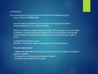 Le MusicLab :
Un nouvel espace insonorisé ouvre à l’accueil de la bibliothèque Saint-
Sever (Rouen): le MusicLab !
Ce mini studio de répétition et d’enregistrement amateur est dédié à
l’expérimentation et à la création musicale.
Besoin d’un local où répéter avec son groupe ? D’un espace où venir travailler
la batterie numérique entre deux rendez-vous ? Envie de tester des logiciels
de MAO (Musique Assistée par Ordinateur) ou de numériser ses vinyles et
VHS ?
Le Musiclab est fait pour vous !
Attention, vous devrez utiliser cet espace de manière autonome.
Ce qu’on peut y faire :
- Utiliser des instruments de musique sur place (clavier et batterie numériques,
guitares, ukulélé)
- S’enregistrer via les logiciels Audacity et Reaper
- Numériser ses vinyles et VHS cultes
 