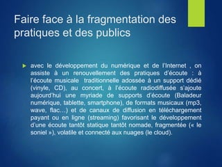 Faire face à la fragmentation des
pratiques et des publics
 avec le développement du numérique et de l’Internet , on
assiste à un renouvellement des pratiques d’écoute : à
l’écoute musicale traditionnelle adossée à un support dédié
(vinyle, CD), au concert, à l’écoute radiodiffusée s’ajoute
aujourd’hui une myriade de supports d’écoute (Baladeur
numérique, tablette, smartphone), de formats musicaux (mp3,
wave, flac…) et de canaux de diffusion en téléchargement
payant ou en ligne (streaming) favorisant le développement
d’une écoute tantôt statique tantôt nomade, fragmentée (« le
soniel »), volatile et connecté aux nuages (le cloud).
 
