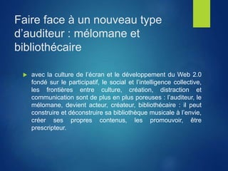 Faire face à un nouveau type
d’auditeur : mélomane et
bibliothécaire
 avec la culture de l’écran et le développement du Web 2.0
fondé sur le participatif, le social et l’intelligence collective,
les frontières entre culture, création, distraction et
communication sont de plus en plus poreuses : l’auditeur, le
mélomane, devient acteur, créateur, bibliothécaire : il peut
construire et déconstruire sa bibliothèque musicale à l’envie,
créer ses propres contenus, les promouvoir, être
prescripteur.
 