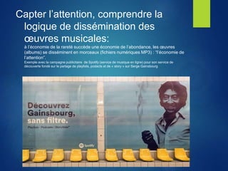 Capter l’attention, comprendre la
logique de dissémination des
œuvres musicales:
à l’économie de la rareté succède une économie de l’abondance, les œuvres
(albums) se disséminent en morceaux (fichiers numériques MP3) : “l’économie de
l’attention”.
Exemple avec la campagne publicitaire de Spotify (service de musique en ligne) pour son service de
découverte fondé sur le partage de playlists, podacts et de « story » sur Serge Gainsbourg
 