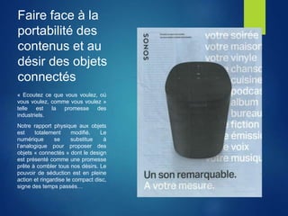 Faire face à la
portabilité des
contenus et au
désir des objets
connectés
« Ecoutez ce que vous voulez, où
vous voulez, comme vous voulez »
telle est la promesse des
industriels.
Notre rapport physique aux objets
est totalement modifié. Le
numérique se substitue à
l’analogique pour proposer des
objets « connectés » dont le design
est présenté comme une promesse
prête à combler tous nos désirs. Le
pouvoir de séduction est en pleine
action et ringardise le compact disc,
signe des temps passés…
 
