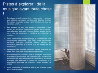 Pistes à explorer : de la
musique avant toute chose
!
 Développer une offre de services : expérimenter ! : proposer
des solutions numériques sur place et à distance, favoriser
la pratique musicale amateur (prêt d’instrument, local de
répétition, MAO)…
 Les supports ne sont pas appelés à disparaître. Il faut
penser en termes de contenus et d’accès aux contenus :
nos collections sont notre richesse. Casser un peu l’aspect
de « mur de documents » rectiligne et moderniser le
mobilier.
 Sortir de la culture du mono-support et privilégier une offre
documentaire multimédia : CD, DVD, vinyle, périodiques,
partitions, littérature musicale. Mieux valoriser les
documents (favoriser le « facing » et les notules sur les
documents)
 Développer des espaces conviviaux dédiés à l’écoute sur
place dans l’idée de la bibliothèque troisième lieu
 Réorienter l’action culturelle : « ce ne serait plus tant l’action
culturelle qui aurait besoin des collections pour exister ou se
ressourcer que les collections qui auraient besoin de l’action
culturelle pour s’exporter » (Arsène Ott Conservateur à la
Bibliothèque Municipale de Strasbourg, ancien président de
l'ACIM)
 Ainsi, développer le partenariat avec la vie musicale locale
et documenter celle-ci
 