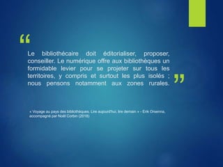 “
”
Le bibliothécaire doit éditorialiser, proposer,
conseiller. Le numérique offre aux bibliothèques un
formidable levier pour se projeter sur tous les
territoires, y compris et surtout les plus isolés ;
nous pensons notamment aux zones rurales.
« Voyage au pays des bibliothèques. Lire aujourd'hui, lire demain » - Erik Orsenna,
accompagné par Noël Corbin (2018)
 