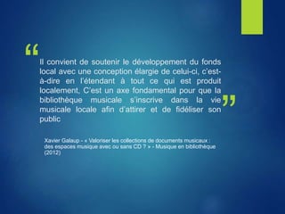 “
”
Il convient de soutenir le développement du fonds
local avec une conception élargie de celui-ci, c’est-
à-dire en l’étendant à tout ce qui est produit
localement, C’est un axe fondamental pour que la
bibliothèque musicale s’inscrive dans la vie
musicale locale afin d’attirer et de fidéliser son
public
Xavier Galaup - « Valoriser les collections de documents musicaux :
des espaces musique avec ou sans CD ? » - Musique en bibliothèque
(2012)
 