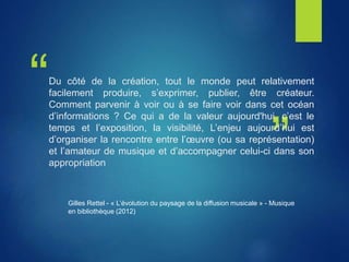 “
”
Du côté de la création, tout le monde peut relativement
facilement produire, s’exprimer, publier, être créateur.
Comment parvenir à voir ou à se faire voir dans cet océan
d’informations ? Ce qui a de la valeur aujourd'hui, c’est le
temps et l’exposition, la visibilité, L’enjeu aujourd’hui est
d’organiser la rencontre entre l’œuvre (ou sa représentation)
et l’amateur de musique et d’accompagner celui-ci dans son
appropriation
Gilles Rettel - « L’évolution du paysage de la diffusion musicale » - Musique
en bibliothèque (2012)
 