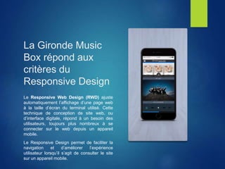 La Gironde Music
Box répond aux
critères du
Responsive Design
Le Responsive Web Design (RWD) ajuste
automatiquement l’affichage d’une page web
à la taille d’écran du terminal utilisé. Cette
technique de conception de site web, ou
d’interface digitale, répond à un besoin des
utilisateurs, toujours plus nombreux à se
connecter sur le web depuis un appareil
mobile.
Le Responsive Design permet de faciliter la
navigation et d’améliorer l’expérience
utilisateur lorsqu’il s’agit de consulter le site
sur un appareil mobile.
 